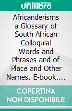 Africanderisms a Glossary of South African Colloquial Words and Phrases and of Place and Other Names. E-book. Formato PDF ebook di Charles Pettman