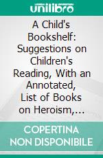 A Child's Bookshelf: Suggestions on Children's Reading, With an Annotated, List of Books on Heroism, Service, Patriotism, Friendliness, Joy and Beauty. E-book. Formato PDF ebook