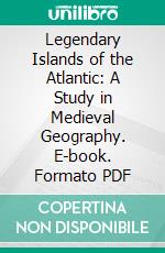 Legendary Islands of the Atlantic: A Study in Medieval Geography. E-book. Formato PDF ebook di William H. Babcock