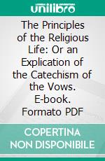 The Principles of the Religious Life: Or an Explication of the Catechism of the Vows. E-book. Formato PDF