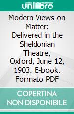 Modern Views on Matter: Delivered in the Sheldonian Theatre, Oxford, June 12, 1903. E-book. Formato PDF ebook di oliver lodge