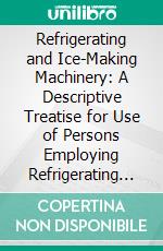 Refrigerating and Ice-Making Machinery: A Descriptive Treatise for Use of Persons Employing Refrigerating and Ice-Making Installations, and Others. E-book. Formato PDF ebook