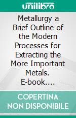 Metallurgy a Brief Outline of the Modern Processes for Extracting the More Important Metals. E-book. Formato PDF ebook