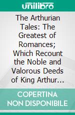 The Arthurian Tales: The Greatest of Romances; Which Recount the Noble and Valorous Deeds of King Arthur and the Knights of the Round Table. E-book. Formato PDF