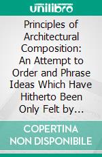 Principles of Architectural Composition: An Attempt to Order and Phrase Ideas Which Have Hitherto Been Only Felt by the Instinctive Taste of Designers John Beverly Robinson. E-book. Formato PDF ebook