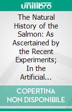 The Natural History of the Salmon: As Ascertained by the Recent Experiments; In the Artificial Spawning and Hatching of the Ova and Rearing of the Fry, at Stormontfield, on the Tay. E-book. Formato PDF ebook di William Brown