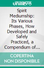 Spirit Mediumship: Its Various Phases, How Developed and Safely Practiced, a Compendium of Psychic Science, for Seances, Circles and Individual Use, the Medium's Companion and Guide. E-book. Formato PDF