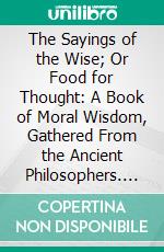 The Sayings of the Wise; Or Food for Thought: A Book of Moral Wisdom, Gathered From the Ancient Philosophers. E-book. Formato PDF ebook di William Baldwin