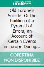 Old Europe's Suicide: Or the Building of a Pyramid of Errors, an Account of Certain Events in Europe During the Period, 1912-1919. E-book. Formato PDF ebook di Brigadier