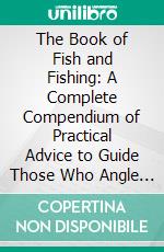 The Book of Fish and Fishing: A Complete Compendium of Practical Advice to Guide Those Who Angle for All Fishes in Fresh and Salt Water. E-book. Formato PDF ebook di Louis Rhead