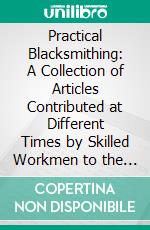 Practical Blacksmithing: A Collection of Articles Contributed at Different Times by Skilled Workmen to the Columns of the Blacksmith and Wheelwright. E-book. Formato PDF ebook di M. T. Richardson