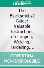 The Blacksmiths? Guide: Valuable Instructions on Forging, Welding, Hardening. E-book. Formato PDF ebook