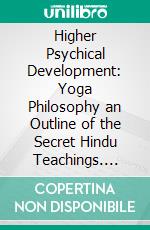 Higher Psychical Development: Yoga Philosophy an Outline of the Secret Hindu Teachings. E-book. Formato PDF ebook