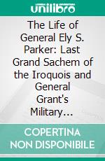 The Life of General Ely S. Parker: Last Grand Sachem of the Iroquois and General Grant's Military Secretary. E-book. Formato PDF ebook di Arthur C. Parker