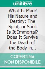 What Is Man? His Nature and Destiny: The Spirit, or Soul; Is It Immortal? Does It Survive the Death of the Body in a Conscious State? The Views of Mortal-Soulists Examined and Refuted. E-book. Formato PDF ebook