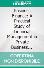 Business Finance: A Practical Study of Financial Management in Private Business Concerns. E-book. Formato PDF ebook di William Henry Lough