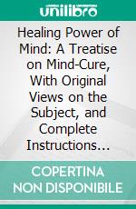 Healing Power of Mind: A Treatise on Mind-Cure, With Original Views on the Subject, and Complete Instructions for Practice, and Self-Treatment. E-book. Formato PDF ebook