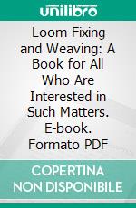 Loom-Fixing and Weaving: A Book for All Who Are Interested in Such Matters. E-book. Formato PDF ebook