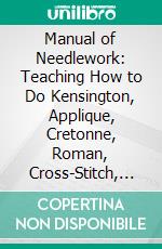 Manual of Needlework: Teaching How to Do Kensington, Applique, Cretonne, Roman, Cross-Stitch, Outline and Other Embroideries. E-book. Formato PDF ebook