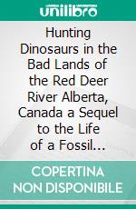 Hunting Dinosaurs in the Bad Lands of the Red Deer River Alberta, Canada a Sequel to the Life of a Fossil Hunter. E-book. Formato PDF ebook