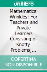 Mathematical Wrinkles: For Teachers and Private Learners Consisting of Knotty Problems; Mathematical Recreations Answers and Solutions; Rules of Mensuration; Short Methods; Helps, Tables, Etc. E-book. Formato PDF