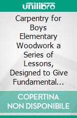 Carpentry for Boys Elementary Woodwork a Series of Lessons, Designed to Give Fundamental Instruction in Use of All the Principal Tools Needed, in Carpentry and Joinery. E-book. Formato PDF ebook