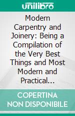 Modern Carpentry and Joinery: Being a Compilation of the Very Best Things and Most Modern and Practical Methods Known in the Arts of Carpentry and Joinery. E-book. Formato PDF ebook