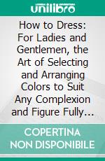 How to Dress: For Ladies and Gentlemen, the Art of Selecting and Arranging Colors to Suit Any Complexion and Figure Fully Explained. E-book. Formato PDF ebook