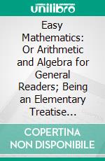 Easy Mathematics: Or Arithmetic and Algebra for General Readers; Being an Elementary Treatise Addressed to Teachers, Parents, Self-Taught Students, and Adults. E-book. Formato PDF ebook di oliver lodge