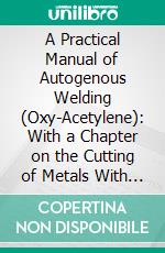 A Practical Manual of Autogenous Welding (Oxy-Acetylene): With a Chapter on the Cutting of Metals With the Blowpipe. E-book. Formato PDF ebook