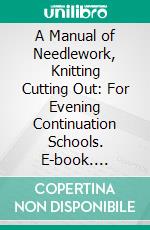 A Manual of Needlework, Knitting Cutting Out: For Evening Continuation Schools. E-book. Formato PDF ebook di Elizabeth Rosevear