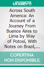 Across South America: An Account of a Journey From Buenos Aires to Lima by Way of Potosí, With Notes on Brazil, Argentina, Bolivia, Chile, and Peru. E-book. Formato PDF