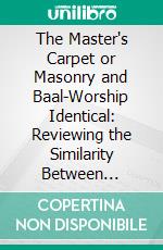 The Master's Carpet or Masonry and Baal-Worship Identical: Reviewing the Similarity Between Masonry, Romanism and "the Mysteries," and Comparing the Whole With the Bible. E-book. Formato PDF