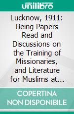 Lucknow, 1911: Being Papers Read and Discussions on the Training of Missionaries, and Literature for Muslims at the General Conference on Missions to Muslims Held at Lucknow, January 23-28, 1911. E-book. Formato PDF ebook di Missionary Conference on Behalf of the Mohammedan World