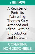 A Register of Portraits Painted by Thomas Sully Arranged and Edited: With an Introduction and Notes. E-book. Formato PDF ebook di Charles Henry Hart