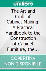 The Art and Craft of Cabinet-Making: A Practical Handbook to the Construction of Cabinet Furniture, the Use of Tools, Formation of Joints, Hints on Designing and Setting Out Work, Veneering, Etc. E-book. Formato PDF ebook