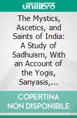 The Mystics, Ascetics, and Saints of India: A Study of Sadhuism, With an Account of the Yogis, Sanyasis, Bairagis, and Other Strange Hindu Sectarians. E-book. Formato PDF ebook