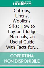 Cottons, Linens, Woollens, Silks: How to Buy and Judge Materials, an Useful Guide With Facts for Warehouse, Shop and Home. E-book. Formato PDF ebook