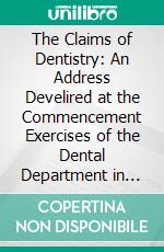 The Claims of Dentistry: An Address Develired at the Commencement Exercises of the Dental Department in Harvard University, February 14, 1872. E-book. Formato PDF ebook