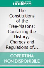 The Constitutions of the Free-Masons: Containing the History, Charges and Regulations of That Most Ancient and Right Worshipful Fraternity, for the Use of the Lodges. E-book. Formato PDF ebook di James Anderson