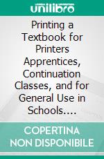 Printing a Textbook for Printers Apprentices, Continuation Classes, and for General Use in Schools. E-book. Formato PDF ebook