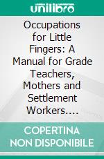 Occupations for Little Fingers: A Manual for Grade Teachers, Mothers and Settlement Workers. E-book. Formato PDF ebook