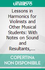 Lessons in Harmonics for Violinists and Other Musical Students: With Notes on Sound and Resultants, Elementary Explanations and Experiments. E-book. Formato PDF ebook