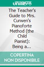 The Teacher's Guide to Mrs. Curwen's Pianoforte Method (the Child Pianist): Being a Practical Course of the Elements of Music. E-book. Formato PDF ebook di Annie Jessy Curwen