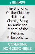 The Shu King: Or the Chinese Historical Classic, Being an Authentic Record of the Religion, Philosophy, Customs and Government of the Chinese From the Earliest Times. E-book. Formato PDF ebook