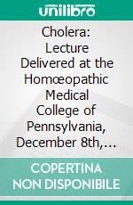 Cholera: Lecture Delivered at the Homœopathic Medical College of Pennsylvania, December 8th, 1865. E-book. Formato PDF ebook