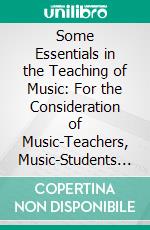 Some Essentials in the Teaching of Music: For the Consideration of Music-Teachers, Music-Students and Parents. E-book. Formato PDF ebook