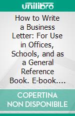 How to Write a Business Letter: For Use in Offices, Schools, and as a General Reference Book. E-book. Formato PDF ebook