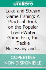 Lake and Stream Game Fishing: A Practical Book on the Popular Fresh-Water Game Fish, the Tackle Necessary and How to Use It. E-book. Formato PDF ebook
