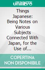 Things Japanese: Being Notes on Various Subjects Connected With Japan, for the Use of Travellers and Others. E-book. Formato PDF ebook di Basil Hall Chamberlain